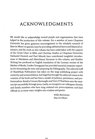 ACKNOWLEDGMENTS 
We would like to acknowledge several people and organizations that have 
helped in the production of this volume. For a number of years Chapman 
University has given generous encouragement to the scholarly research of 
Marvin Meyer on gnostic texts by providing sabbatical leaves and financial as­sistance, 
and the work on this volume has been undertaken with the support 
of the Griset Chair in Bible and Christian Studies at Chapman University. 
Nathaniel Deutsch and Paul Mirecki have contributed insightful introduc­tions 
to Mandaean and Manichaean literature in this volume, and Heather 
Terjung has produced an English translation of the German version of the 
Mother of Books. Linden Youngquist has provided essential computer expert­ise 
for formatting the texts and preparing the bibliography. The editorial staff 
of Shambhala Publications has taken on this large publishing project with 
creativity and resourcefulness. Joel Segel has brought his editorial vision to the 
creation of the book and has been a model of patience, persistence, and pro­fessionalism. 
Kendra Crossen Burroughs and Dave O'Neal have seen the man­uscript 
successfully through press. Lastly, we recognize our colleagues, friends, 
and family members who have long endured our preoccupations and have 
offered us, in many ways, insights into wisdom and gnosis. 
Willis Barnstone 
Marvin Meyer 
IX 
 