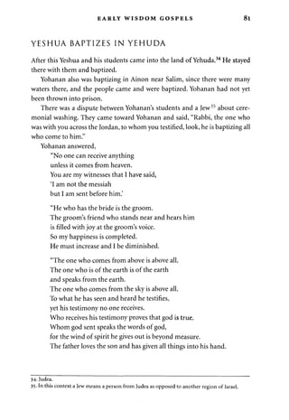 EARLY WISDOM GOSPELS 81 
YESHUA BAPTIZES IN YEHUDA 
After this Yeshua and his students came into the land of Yehuda.34 He stayed 
there with them and baptized. 
Yohanan also was baptizing in Ainon near Salim, since there were many 
waters there, and the people came and were baptized. Yohanan had not yet 
been thrown into prison. 
There was a dispute between Yohanan's students and a Jew35 about cere­monial 
washing. They came toward Yohanan and said, "Rabbi, the one who 
was with you across the Jordan, to whom you testified, look, he is baptizing all 
who come to him." 
Yohanan answered, 
"No one can receive anything 
unless it comes from heaven. 
You are my witnesses that I have said, 
'I am not the messiah 
but I am sent before him.' 
"He who has the bride is the groom. 
The groom's friend who stands near and hears him 
is filled with joy at the groom's voice. 
So my happiness is completed. 
He must increase and I be diminished. 
"The one who comes from above is above all. 
The one who is of the earth is of the earth 
and speaks from the earth. 
The one who comes from the sky is above all. 
To what he has seen and heard he testifies, 
yet his testimony no one receives. 
Who receives his testimony proves that god is true. 
Whom god sent speaks the words of god, 
for the wind of spirit he gives out is beyond measure. 
The father loves the son and has given all things into his hand. 
34. Judea. 
35. In this context a Jew means a person from Judea as opposed to another region of Israel. 
 