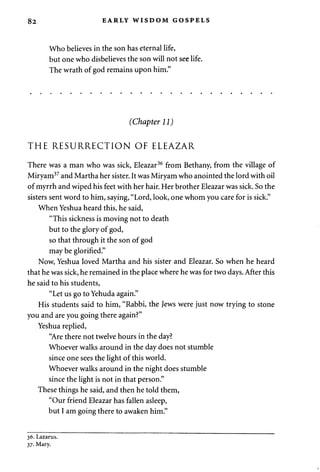 82 EARLY WISDOM GOSPELS 
Who believes in the son has eternal life, 
but one who disbelieves the son will not see life. 
The wrath of god remains upon him." 
(Chapter 11) 
THE RESURRECTION OF ELEAZAR 
There was a man who was sick, Eleazar36 from Bethany, from the village of 
Miryam37 and Martha her sister. It was Miryam who anointed the lord with oil 
of myrrh and wiped his feet with her hair. Her brother Eleazar was sick. So the 
sisters sent word to him, saying, "Lord, look, one whom you care for is sick." 
When Yeshua heard this, he said, 
"This sickness is moving not to death 
but to the glory of god, 
so that through it the son of god 
may be glorified." 
Now, Yeshua loved Martha and his sister and Eleazar. So when he heard 
that he was sick, he remained in the place where he was for two days. After this 
he said to his students, 
"Let us go to Yehuda again." 
His students said to him, "Rabbi, the Jews were just now trying to stone 
you and are you going there again?" 
Yeshua replied, 
"Are there not twelve hours in the day? 
Whoever walks around in the day does not stumble 
since one sees the light of this world. 
Whoever walks around in the night does stumble 
since the light is not in that person." 
These things he said, and then he told them, 
"Our friend Eleazar has fallen asleep, 
but I am going there to awaken him." 
36. Lazarus. 
37. Mary. 
 