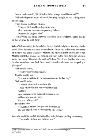 EARLY WISDOM GOSPELS 83 
So the students said, "Sir, if he has fallen asleep, he will be cured."38 
Yeshua had spoken about his death, but they thought he was talking about 
restful sleep. 
Then Yeshua told them plainly, 
"Eleazar died, and I am happy for you 
that I was not there so that you may believe. 
But now let us go to him." 
Toma,39 who was called the twin, said to his fellow students, "Let us also go 
so that we may die with him." 
When Yeshua arrived, he found that Eleazar had already been four days in the 
tomb. Now, Bethany was near Yerushalayim, about two miles away, and many 
of the Jews had come to console Martha and Miryam for their brother. When 
Martha heard that Yeshua was coming, she went out to meet him, but Miryam 
sat in her house. Then Martha said to Yeshua, "Sir, if you had been here my 
brother would not have died. Even now I know that whatever you ask god, god 
gives you." 
Yeshua said to her, 
"Your brother will rise again." 
Martha said to him, 
"I know he will rise in the resurrection on the last day." 
Yeshua said to her, 
"I am the resurrection and the life. 
Those who believe in me even if they die 
will live. 
And everyone who lives and believes in me 
will not die into eternity. 
Do you believe this?" 
She said to him, 
"Yes, lord. I believe that you are the messiah, 
the son of god, who is coming into this world." 
After she said this, she left and called her sister Miryam, telling her secretly, 
"The teacher is here and calls for you." 
38. Or "he will be saved" or "preserved." Both cure and salvation are implicit. 
39. Thomas. 
 