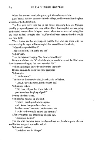 84 EARLY WISDOM GOSPELS 
When that woman heard, she got up quickly and came to him. 
Now, Yeshua had not yet come into the village, and he was still at the place 
where Martha had met him. 
The Jews who were with her in the house, consoling her, saw Miryam 
quickly get up and go out, and they followed her, thinking that she was going 
to the tomb to weep there. Miryam came to where Yeshua was, and seeing him 
she fell at his feet, saying to him, "Sir, if you had been here my brother would 
not have died." 
When Yeshua saw her weeping and that the Jews who had come with her 
were weeping, he raged at his own spirit, harrowed himself, and said, 
"Where have you laid him?" 
They said to him, "Sir, come and see." 
Yeshua wept. 
Then the Jews were saying, "See how he loved him." 
But some of them said, "Couldn't he who opened the eyes of the blind man 
have done something so this man wouldn't die?" 
Yeshua again raged inwardly and went to the tomb. 
It was a cave, and a stone was lying against it. 
Yeshua said, 
"Lift the stone." 
The sister of the one who died, Martha, said to Yeshua, 
"Lord, he already stinks. It's the fourth day." 
Yeshua said to her, 
"Did I not tell you that if you believed 
you would see the glory of god?" 
So they lifted the stone. 
Yeshua lifted his eyes up and said, 
"Father, I thank you for hearing me, 
and I know that you always hear me 
but because of the crowd that is around me 
I spoke so they would believe you sent me." 
After saying this, in a great voice he cried out, 
"Eleazar, come out!" 
The one who had died came out, bound feet and hands in grave clothes 
and his face wrapped around in a cloth. 
Yeshua said to them, 
"Untie him and let him go." 
 