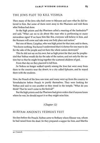 EARLY WISDOM GOSPELS 85 
THE JEWS PLOT TO KILL YESHUA 
Then many of the Jews who had come to Miryam and seen what he did be­lieved 
in him. But some of them went away to the Pharisees and told them 
what Yeshua had done. 
So the high priests and the Pharisees called a meeting of the Sanhedrin40 
and said, "What can we to do about this man who is performing so many 
miraculous signs? If we leave him like this, everyone will believe in him, and 
the Romans will come and take away our holy place and nation." 
But one of them, Caiaphas, who was high priest for that year, said to them, 
"You know nothing. You haven't understood that it is better for one man to die 
for the sake of the people and not have the whole nation destroyed." 
This he did not say on his own, but as high priest for that year he prophe­sied 
that Yeshua would die for the sake of the nation, and not only for the na­tion 
but so that he might bring together the scattered children of god. 
From that day on they planned to kill him. 
So Yeshua no longer walked openly among the Jews but went away from 
there to the country near the desert, to a city called Ephraim, and he stayed 
there with the students. 
Now, the Pesach of the Jews was near, and many went up from the country to 
Yerushalayim before Pesach to purify themselves. They were looking for 
Yeshua and said to one another as they stood in the temple, "What do you 
think? That he won't come to the festival?" 
But the high priests and the Pharisees had given orders that if anyone knew 
where he was, he should report it so they might seize him. 
(Chapter 12) 
MIRYAM ANOINTS YESHUA'S FEET 
Six days before the Pesach, Yeshua came to Bethany where Eleazar was, whom 
he had raised from the dead. So they prepared a supper for him, and Martha 
40. Council. 
 