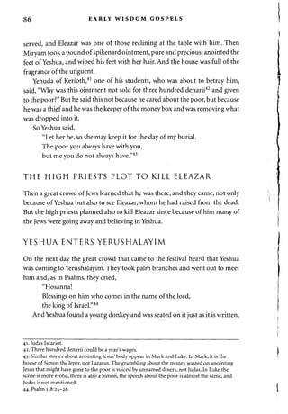 86 EARLY WISDOM GOSPELS 
served, and Eleazar was one of those reclining at the table with him. Then 
Miryam took a pound of spikenard ointment, pure and precious, anointed the 
feet of Yeshua, and wiped his feet with her hair. And the house was full of the 
fragrance of the unguent. 
Yehuda of Kerioth,41 one of his students, who was about to betray him, 
said, "Why was this ointment not sold for three hundred denarii42 and given 
to the poor?" But he said this not because he cared about the poor, but because 
he was a thief and he was the keeper of the money box and was removing what 
was dropped into it. 
So Yeshua said, 
"Let her be, so she may keep it for the day of my burial. 
The poor you always have with you, 
but me you do not always have."43 
THE HIGH PRIESTS PLOT TO KILL ELEAZAR 
Then a great crowd of Jews learned that he was there, and they came, not only 
because of Yeshua but also to see Eleazar, whom he had raised from the dead. 
But the high priests planned also to kill Eleazar since because of him many of 
the Jews were going away and believing in Yeshua. 
YESHUA ENTERS YERUSHALAYIM 
On the next day the great crowd that came to the festival heard that Yeshua 
was coming to Yerushalayim. They took palm branches and went out to meet 
him and, as in Psalms, they cried, 
"Hosanna! 
Blessings on him who comes in the name of the lord, 
the king of Israel."44 
And Yeshua found a young donkey and was seated on it just as it is written, 
41. Judas Iscariot. 
42. Three hundred denarii could be a year's wages. 
43. Similar stories about anointing Jesus' body appear in Mark and Luke. In Mark, it is the 
house of Simon the leper, not Lazarus. The grumbling about the money wasted on anointing 
Jesus that might have gone to the poor is voiced by unnamed diners, not Judas. In Luke the 
scene is more erotic, there is also a Simon, the speech about the poor is almost the same, and 
Judas is not mentioned. 
44. Psalm 118:25-26. 
 