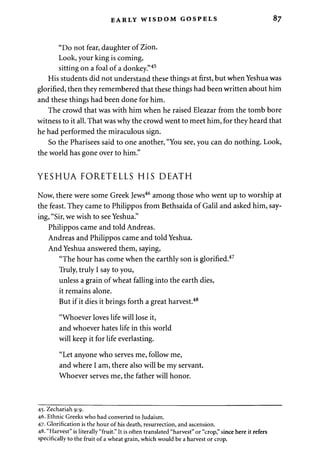 EARLY WISDOM GOSPELS 87 
"Do not fear, daughter of Zion. 
Look, your king is coming, 
sitting on a foal of a donkey."45 
His students did not understand these things at first, but when Yeshua was 
glorified, then they remembered that these things had been written about him 
and these things had been done for him. 
The crowd that was with him when he raised Eleazar from the tomb bore 
witness to it all. That was why the crowd went to meet him, for they heard that 
he had performed the miraculous sign. 
So the Pharisees said to one another, "You see, you can do nothing. Look, 
the world has gone over to him." 
YESHUA FORETELLS HIS DEATH 
Now, there were some Greek Jews46 among those who went up to worship at 
the feast. They came to Philippos from Bethsaida of Galil and asked him, say­ing, 
"Sir, we wish to see Yeshua." 
Philippos came and told Andreas. 
Andreas and Philippos came and told Yeshua. 
And Yeshua answered them, saying, 
"The hour has come when the earthly son is glorified.47 
Truly, truly I say to you, 
unless a grain of wheat falling into the earth dies, 
it remains alone. 
But if it dies it brings forth a great harvest.48 
"Whoever loves life will lose it, 
and whoever hates life in this world 
will keep it for life everlasting. 
"Let anyone who serves me, follow me, 
and where I am, there also will be my servant. 
Whoever serves me, the father will honor. 
45.Zechariah9:9. 
46. Ethnic Greeks who had converted to Judaism. 
47. Glorification is the hour of his death, resurrection, and ascension. 
48. "Harvest" is literally "fruit." It is often translated "harvest" or "crop," since here it refers 
specifically to the fruit of a wheat grain, which would be a harvest or crop. 
 