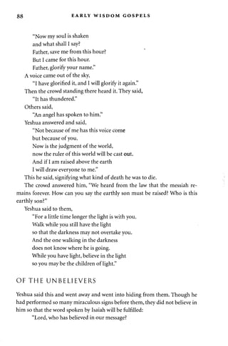 88 EARLY WISDOM GOSPELS 
"Now my soul is shaken 
and what shall I say? 
Father, save me from this hour? 
But I came for this hour. 
Father, glorify your name." 
A voice came out of the sky, 
"I have glorified it, and I will glorify it again." 
Then the crowd standing there heard it. They said, 
"It has thundered." 
Others said, 
"An angel has spoken to him." 
Yeshua answered and said, 
"Not because of me has this voice come 
but because of you. 
Now is the judgment of the world, 
now the ruler of this world will be cast out. 
And if I am raised above the earth 
I will draw everyone to me." 
This he said, signifying what kind of death he was to die. 
The crowd answered him, "We heard from the law that the messiah re­mains 
forever. How can you say the earthly son must be raised? Who is this 
earthly son?" 
Yeshua said to them, 
"For a little time longer the light is with you. 
Walk while you still have the light 
so that the darkness may not overtake you. 
And the one walking in the darkness 
does not know where he is going. 
While you have light, believe in the light 
so you may be the children of light." 
OF THE UNBELIEVERS 
Yeshua said this and went away and went into hiding from them. Though he 
had performed so many miraculous signs before them, they did not believe in 
him so that the word spoken by Isaiah will be fulfilled: 
"Lord, who has believed in our message? 
 