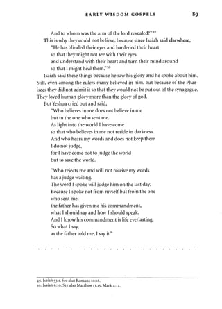 EARLY WISDOM GOSPELS 8 9 
And to whom was the arm of the lord revealed?"49 
This is why they could not believe, because since Isaiah said elsewhere, 
"He has blinded their eyes and hardened their heart 
so that they might not see with their eyes 
and understand with their heart and turn their mind around 
so that I might heal them."50 
Isaiah said these things because he saw his glory and he spoke about him. 
Still, even among the rulers many believed in him, but because of the Phar­isees 
they did not admit it so that they would not be put out of the synagogue. 
They loved human glory more than the glory of god. 
But Yeshua cried out and said, 
"Who believes in me does not believe in me 
but in the one who sent me. 
As light into the world I have come 
so that who believes in me not reside in darkness. 
And who hears my words and does not keep them 
I do not judge, 
for I have come not to judge the world 
but to save the world. 
"Who rejects me and will not receive my words 
has a judge waiting. 
The word I spoke will judge him on the last day. 
Because I spoke not from myself but from the one 
who sent me, 
the father has given me his commandment, 
what I should say and how I should speak. 
And I know his commandment is life everlasting. 
So what I say, 
as the father told me, I say it." 
49. Isaiah 53:1. See also Romans 10:16. 
50. Isaiah 6:10. See also Matthew 13:15, Mark 4:12. 
 