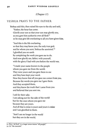 90 EARLY WISDOM GOSPELS 
(Chapter 17) 
YESHUA PRAYS TO THE FATHER 
Yeshua said this, then raised his eyes to the sky and said, 
"Father, the hour has come. 
Glorify your son so that your son may glorify you, 
as you gave him authority over all flesh51 
so he may give life everlasting to all you have given him. 
"And this is the life everlasting 
so that they may know you, the only true god, 
and he whom you sent, Yeshua the anointed.52 
I glorified you on earth 
by completing the work you gave me to do. 
And now glorify me, father, with yourself, 
with the glory I had with you before the world was. 
"I made your name known to the people 
whom you gave me from the world. 
They were yours and you gave them to me 
and they have kept your word. 
Now they know that all you gave me comes from you. 
Because the words you gave me I gave them. 
And they accepted them, 
and they knew the truth that I came from you 
and believed that you sent me. 
I ask for their sake. 
I am asking not for the sake of the world 
but for the ones whom you gave me 
because they are yours. 
And all that is mine is yours and yours is mine 
and I am glorified in them. 
"And I am no longer in the world 
but they are in the world, 
51. Here "all flesh" in a larger sense means "all people." 
52. Or "the messiah." 
 