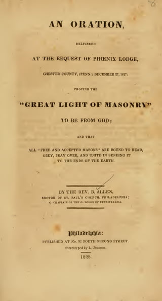 ^
AIV ORATION,
DELIVERED
AT THE REQUEST OF PHOENIX LODGE,
CHESTER COUNTY, (PENN.) DECEMBERS?, 1827:
PROVING THE
"GREAT lilGHT OF MASONRY*'
TO BE FROM GOD;
ALL "FREE AND ACCEPTED MASONS" ARE BOUND TO READ,
OBEY, PRAY OVER, AND UNITE IN SENDING IT
TO THE ENDS OP THE EARTH.
BY THE REV. B. ALLEN,
RECTOR OF ST. Paul's church, Philadelphia;
a. CHAPLAIN OF THE O. LODOK OF PENNSYLVANIA.
PUBLISHED AT No. 92 SOUTH SECOND STREET.
Stcreolyprd by L. Jobneon.
1838.
 
