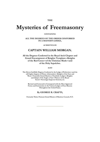 THE 
Mysteries of Freemasonry 
CONTAINING 
ALL THE DEGREES OF THE ORDER CONFERRED 
IN A MASTER'S LODGE, 
AS WRITTEN BY 
CAPTAIN WILLIAM MORGAN. 
All the Degrees Conferred in the Royal Arch Chapter and 
Grand Encampment of Knights Templars—Knights 
of the Red Cross—of the Christian Mark—and 
of the Holy Sepulchre. 
ALSO 
The Eleven Ineffable Degrees Conferred in the Lodge of Perfection—and the 
still higher degrees of Prince of Jerusalem—Knights of the East and 
West—Venerable Grand Masters of Symbolic Lodges—Knights 
and Adepts of the Eagle or Sun—Princes of the Royal 
Secret—Sovereign Inspector General, etc. 
Revised and Corrected to Correspond with the Most Approved 
Forms and Ceremonies in the Various Lodges of Free-Masons 
Throughout the United States. 
By GEORGE R. CRAFTS, 
Formerly Thrice Puissant Grand Master of Manitou Council, N.Y. 
 