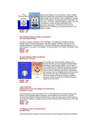 Masonry and Religion; From Darkness to Light; Initiation, Real and Ceremonial, The Purpose of the Mysteries, The Ideal Lodge; Light on the Way, The Knowledge of Yourself, The "G", The Ladder, The Superstructure, The Cable-Tow, The Apron, The Wind, Seeking a Master, Wages, The Law of the Mount; Fulness of Light, Observations and Examples, Apocalypsis; The Past and Future of the Masonic Order. Freemasons: this book should be in your Masonic library! MORE... USA MORE... UK Some Deeper Aspects of Masonic Symbolism By Arthur Edward Waite Contents: A System of Morality; The First Degree; The Meaning of Initiation; Entered, Passed, Raised; Imperfect Symbolism; The Third Degree; The Book of the Dead; The Christian Mysteries; The Mystical Fact; The Place of Darkness; Operative Masonry; The Old Charges; Living Stone; The Kabalah; The Divine Name; The Temple; The Builder; Craft Masonry. MORE... USA MORE... UK Duncan's Masonic Ritual and Monitor By Malcolm C. Duncan Or a Guide to the Three Symbolic Degrees of the Ancient York Rite and to the Degrees of Mark Master, Past Master, Most Excellent Master, and the Royal Arch. Explained and interpreted by copious notes and numerous engravings. Duncan's Masonic Ritual and Monitor will be a cherished possession of any Mason who receives it and an enlightening book for those who want to know more about Freemasonry. Included herein are all the secret signs, passwords, symbols and work, word-for-word as it is practiced in Masonic lodges around the world. MORE... USA MORE... UK Look to the East! A Ritual of the First Three Degrees of Freemasonry By Ralph P. Lester Learn the secrets of the Freemasons! This is a Complete Work of the Entered Apprentice, Fellow-Craft and Master Mason's Degrees, including Masonic Ceremonies, Lectures, Symbols, Secret Signs, Passwords and Furniture. This is the exact work, word-for-word as it is practiced in Masonic Lodges around the world. Discover what Freemasonry is and what Masons do. MORE... USA MORE... UK The Magnum Opus or the Great Work By Albert Pike Now available after 135 years! One of the rarest and most important books ever published  