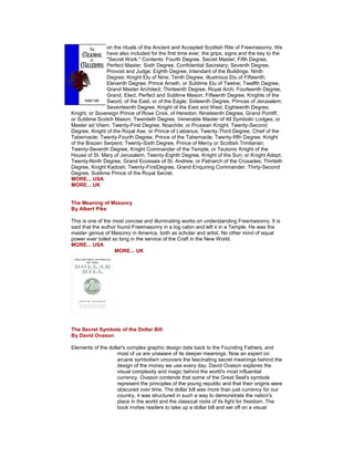 on the rituals of the Ancient and Accepted Scottish Rite of Freemasonry. We have also included for the first time ever, the grips, signs and the key to the "Secret Work." Contents: Fourth Degree, Secret Master; Fifth Degree, Perfect Master; Sixth Degree, Confidential Secretary; Seventh Degree, Provost and Judge; Eighth Degree, Intendant of the Buildings; Ninth Degree; Knight Elu of Nine; Tenth Degree, Illustrious Elu of Fifteenth; Eleventh Degree, Prince Ameth, or Sublime Elu of Twelve; Twelfth Degree, Grand Master Architect; Thirteenth Degree, Royal Arch; Fourteenth Degree, Grand, Elect, Perfect and Sublime Mason; Fifteenth Degree, Knights of the Sword, of the East, or of the Eagle; Sixteenth Degree, Princes of Jerusalem; Seventeenth Degree, Knight of the East and West; Eighteenth Degree, Knight, or Sovereign Prince of Rose Croix, of Heredon; Nineteenth Degree, Grand Pontiff, or Sublime Scotch Mason; Twentieth Degree, Venerable Master of All Symbolic Lodges; or Master ad Vitam; Twenty-First Degree, Noachite; or Prussian Knight; Twenty-Second Degree, Knight of the Royal Axe, or Prince of Liabanus; Twenty-Third Degree, Chief of the Tabernacle; Twenty-Fourth Degree, Prince of the Tabernacle; Twenty-fifth Degree, Knight of the Brazen Serpent; Twenty-Sixth Degree, Prince of Mercy or Scottish Trinitarian; Twenty-Seventh Degree, Knight Commander of the Temple, or Teutonic Knight of the House of St. Mary of Jerusalem; Twenty-Eighth Degree, Knight of the Sun; or Knight Adept; Twenty-Ninth Degree, Grand Ecossais of St. Andrew, or Patriarch of the Crusades; Thirtieth Degree, Knight Kadosh; Twenty-FirstDegree, Grand Enquiring Commander; Thirty-Second Degree, Sublime Prince of the Royal Secret. MORE... USA MORE... UK The Meaning of Masonry By Albert Pike This is one of the most concise and illuminating works on understanding Freemasonry. It is said that the author found Freemasonry in a log cabin and left it in a Temple. He was the master genius of Masonry in America, both as scholar and artist. No other mind of equal power ever toiled so long in the service of the Craft in the New World. MORE... USA MORE... UK The Secret Symbols of the Dollar Bill By David Ovason Elements of the dollar's complex graphic design date back to the Founding Fathers, and most of us are unaware of its deeper meanings. Now an expert on arcane symbolism uncovers the fascinating secret meanings behind the design of the money we use every day. David Ovason explores the visual complexity and magic behind the world's most influential currency. Ovason contends that some of the Great Seal's symbols represent the principles of the young republic and that their origins were obscured over time. The dollar bill was more than just currency for our country, it was structured in such a way to demonstrate the nation's place in the world and the classical roots of its fight for freedom. The book invites readers to take up a dollar bill and set off on a visual  