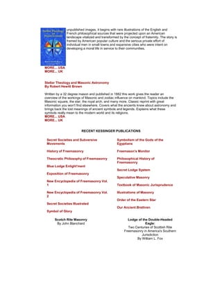 unpublished images, it begins with rare illustrations of the English and French philosophical sources that were projected upon an American landscape vitalized and transformed by the concept of fraternity. The story is framed by American popular culture and the serious private effort of individual men in small towns and expansive cities who were intent on developing a moral life in service to their communities. MORE... USA MORE... UK Stellar Theology and Masonic Astronomy By Robert Hewitt Brown Written by a 32 degree mason and published in 1882 this work gives the reader an overview of the workings of Masonic and zodiac influence on mankind. Topics include the Masonic square, the star, the royal arch, and many more. Classic reprint with great information you won't find elsewhere. Covers what the ancients knew about astronomy and brings back the lost meanings of ancient symbols and legends. Explains what these symbols really mean to the modern world and its religions. MORE... USA MORE... UK 
RECENT KESSINGER PUBLICATIONS 
Secret Societies and Subversive Movements History of Freemasonry Theocratic Philosophy of Freemasonry Blue Lodge Enlight'ment Exposition of Freemasonry New Encyclopedia of Freemasonry Vol. 1 New Encyclopedia of Freemasonry Vol. 2 Secret Societies Illustrated Symbol of Glory 
Symbolism of the Gods of the Egyptians Freemason's Monitor Philosophical History of Freemasonry Secret Lodge System Speculative Masonry Textbook of Masonic Jurisprudence Illustrations of Masonry Order of the Eastern Star Our Ancient Brethren 
Scotch Rite Masonry By John Blanchard 
Lodge of the Double-Headed Eagle: Two Centuries of Scottish Rite Freemasonry in America's Southern Jurisdiction By William L. Fox  