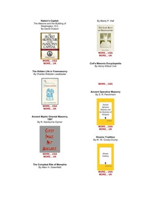 Nation's Capital: The Masons and the Building of Washington, D.C. By David Ovason 
MORE... USA MORE... UK The Hidden Life in Freemasonry By Charles Webster Leadbeater 
MORE... USA MORE... UK Ancient Mystic Oriental Masonry, 1907 By R. Swinburne Clymer 
MORE... USA MORE... UK The Compleat Rite of Memphis By Allen H. Greenfield 
By Manly P. Hall 
MORE... USA MORE... UK Coil's Masonic Encyclopedia By Henry Wilson Coil 
MORE... USA Ancient Operative Masonry By S. R. Parchment 
MORE... USA MORE... UK Hiramic Tradition By W. W. Covey-Crump 
MORE... USA MORE... UK  