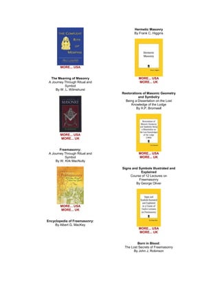 MORE... USA The Meaning of Masonry A Journey Through Ritual and Symbol By W. L. Wilmshurst 
MORE... USA MORE... UK Freemasonry: A Journey Through Ritual and Symbol By W. Kirk MacNutly 
MORE... USA MORE... UK Encyclopedia of Freemasonry: By Albert G. MacKey 
Hermetic Masonry By Frank C. Higgins 
MORE... USA MORE... UK Restorations of Masonic Geometry and Symbolry Being a Dissertation on the Lost Knowledge of the Lodge By H.P. Bromwell 
MORE... USA MORE... UK Signs and Symbols Illustrated and Explained Course of 12 Lectures on Freemasonry By George Oliver 
MORE... USA MORE... UK Born in Blood: The Lost Secrets of Freemasonry By John J. Robinson  