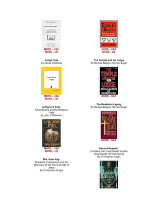 MORE... USA MORE... UK Lodge Goat By James Pettibone 
MORE... USA MORE... UK A Pilgrim's Path: Freemasonry and the Religious Right By John J. Robinson 
MORE... USA MORE... UK The Hiram Key: Pharaohs, Freemasons and the Discovery of the Secret Scrolls of Jesus By Christopher Knight 
MORE... USA MORE... UK The Temple and the Lodge By Michael Baigent, Richard Leigh 
MORE... USA The Messianic Legacy By Michael Baigent, Richard Leigh 
MORE... USA Second Messiah: Templars, the Turin Shroud and the Great Secret of Freemasonry By Christopher Knight 
 