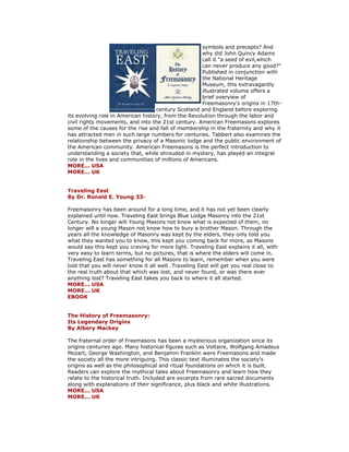 symbols and precepts? And why did John Quincy Adams call it "a seed of evil,which can never produce any good?" Published in conjunction with the National Heritage Museum, this extravagantly illustrated volume offers a brief overview of Freemasonry’s origins in 17th- century Scotland and England before exploring its evolving role in American history, from the Revolution through the labor and civil rights movements, and into the 21st century. American Freemasons explores some of the causes for the rise and fall of membership in the fraternity and why it has attracted men in such large numbers for centuries. Tabbert also examines the relationship between the privacy of a Masonic lodge and the public environment of the American community. American Freemasons is the perfect introduction to understanding a society that, while shrouded in mystery, has played an integral role in the lives and communities of millions of Americans. MORE... USA MORE... UK Traveling East By Dr. Ronald E. Young 33· Freemasonry has been around for a long time, and it has not yet been clearly explained until now. Traveling East brings Blue Lodge Masonry into the 21st Century. No longer will Young Masons not know what is expected of them, no longer will a young Mason not know how to bury a brother Mason. Through the years all the knowledge of Masonry was kept by the elders, they only told you what they wanted you to know, this kept you coming back for more, as Masons would say this kept you craving for more light. Traveling East explains it all, with very easy to learn terms, but no pictures, that is where the elders will come in. Traveling East has something for all Masons to learn, remember when you were told that you will never know it all well…Traveling East will get you real close to the real truth about that which was lost, and never found, or was there ever anything lost? Traveling East takes you back to where it all started. MORE... USA MORE... UK EBOOK The History of Freemasonry: Its Legendary Origins By Albery Mackey The fraternal order of Freemasons has been a mysterious organization since its origins centuries ago. Many historical figures such as Voltaire, Wolfgang Amadeus Mozart, George Washington, and Benjamin Franklin were Freemasons and made the society all the more intriguing. This classic text illuminates the society's origins as well as the philosophical and ritual foundations on which it is built. Readers can explore the mythical tales about Freemasonry and learn how they relate to the historical truth. Included are excerpts from rare sacred documents along with explanations of their significance, plus black and white illustrations. MORE... USA MORE... UK  