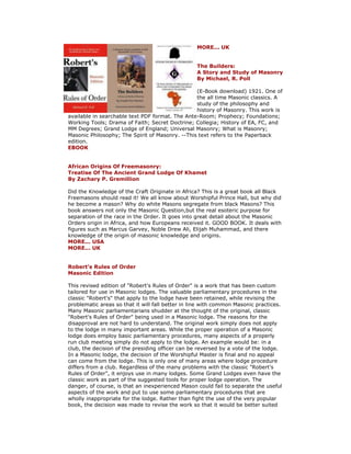 MORE... UK The Builders: A Story and Study of Masonry By Michael, R. Poll (E-Book download) 1921. One of the all time Masonic classics. A study of the philosophy and history of Masonry. This work is available in searchable text PDF format. The Ante-Room; Prophecy; Foundations; Working Tools; Drama of Faith; Secret Doctrine; Collegia; History of EA, FC, and MM Degrees; Grand Lodge of England; Universal Masonry; What is Masonry; Masonic Philosophy; The Spirit of Masonry. --This text refers to the Paperback edition. EBOOK African Origins Of Freemasonry: Treatise Of The Ancient Grand Lodge Of Khamet By Zachary P. Gremillion Did the Knowledge of the Craft Originate in Africa? This is a great book all Black Freemasons should read it! We all know about Worshipful Prince Hall, but why did he become a mason? Why do white Masons segregate from black Masons? This book answers not only the Masonic Question,but the real esoteric purpose for separation of the race in the Order. It goes into great detail about the Masonic Orders origin in Africa, and how Europeans received it. GOOD BOOK. It deals with figures such as Marcus Garvey, Noble Drew Ali, Elijah Muhammad, and there knowledge of the origin of masonic knowledge and origins. MORE... USA MORE... UK Robert's Rules of Order Masonic Edition This revised edition of "Robert's Rules of Order" is a work that has been custom tailored for use in Masonic lodges. The valuable parliamentary procedures in the classic "Robert's" that apply to the lodge have been retained, while revising the problematic areas so that it will fall better in line with common Masonic practices. Many Masonic parliamentarians shudder at the thought of the original, classic "Robert's Rules of Order" being used in a Masonic lodge. The reasons for the disapproval are not hard to understand. The original work simply does not apply to the lodge in many important areas. While the proper operation of a Masonic lodge does employ basic parliamentary procedures, many aspects of a properly run club meeting simply do not apply to the lodge. An example would be: in a club, the decision of the presiding officer can be reversed by a vote of the lodge. In a Masonic lodge, the decision of the Worshipful Master is final and no appeal can come from the lodge. This is only one of many areas where lodge procedure differs from a club. Regardless of the many problems with the classic "Robert's Rules of Order", it enjoys use in many lodges. Some Grand Lodges even have the classic work as part of the suggested tools for proper lodge operation. The danger, of course, is that an inexperienced Mason could fail to separate the useful aspects of the work and put to use some parliamentary procedures that are wholly inappropriate for the lodge. Rather than fight the use of the very popular book, the decision was made to revise the work so that it would be better suited  