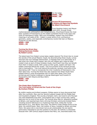 for the lodge. MORE... USA MORE... UK Arcana Of Freemasonry A History Of Signs And Symbols By Albert Churchward From Egyptian history and Mayan relief work, through Greek mathematicians, philosophers and metaphysicians, Churchward traces the most basic symbols of Freemasonry to the hidden symbolism found in the signs and tools of Freemasonry today. With such knowledge, readers may find hidden meanings in all walks of life - hidden in great works of art, architecture, geometry, poetry, and especially contemporary novels that lean on Masonic mysteries as plot devices. MORE... USA MORE... UK Turning the Hiram Key: Making Darkness Visible By Robert Lomas The latest book from Robert Lomas takes readers beyond The Hiram Key to reveal the secrets of the actual Masonic rituals. By deconstructing these rituals, Lomas discovers the true message behind them, a message that is as valid today as it was when the rituals were created. Not only will readers get a step-by-step, insider's look at each of these timeless rituals, they'll learn how they can benefit from them in today's world. With Lomas as their guide, readers will learn: the hidden meanings behind the rituals * the true purpose of the spiritual journey that is freemasonry. * the truth behind the postures, symbols, and tools of this fascinating craft * how to incorporate the inner mysteries of freemasonry into their daily lives. Turning the Hiram Key also explores how these rituals have helped history's most accomplished men to reach their goals, from Louis Armstrong and Charles Lindbergh to George Washington and Franklin D. Roosevelt to John Wayne and Buzz Aldrin. MORE... USA MORE... UK The Virgin Mary Conspiracy: The True Father of Christ and the Tomb of the Virgin By Graham Phillips By skillful reading and brilliant exegesis, Phillips seems to have discovered that after the crucifixion, Mary and her second husband Joseph left the Middle East and traveled to England. This sounds a fantastic claim, but travel to all of Europe was well-established even then, and England was a major mining land, selling lead and iron to much of the world. The records show that St. Augustine traveled to Britain, and reported back that a thriving Christian community existed there, including several references to a mysterious Holy Grail. Unlike the myriad fabrications (e.g., Holy Blood, Holy Grail, The DaVinci Code) Phillips sticks to the facts. His central thesis: Mary, the mother of Jesus, traveled to Britain and died there. Her grave site is now known but as yet unexcavated. No one seems particularly interested to put the question to the test. No Catholic is interested because their 19th Century dogma asserts that Mary, too, ascended bodily into  