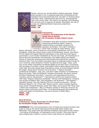 heaven, and you are not permitted to believe otherwise. Phillips' great strength is not in amassing large lists of footnotes-all the charlatans have discovered that trick. His skill is in thinking about what facts mean, rejecting those that don't fit, and placing the rest in the correct order. The result is so startling, the Orthodoxy will not even arch an eyebrow of interest. Meanwhile, the rest of us have an intellectual feast of epicurean proportions. MORE... USA MORE... UK Freemasons: A History and Exploration of the World's Oldest Secret Society By Christopher Knight, Robert Lomas Freemasons have been accused of everything from conducting clandestine satanic rituals to masterminding a worldwide conspiracy for planetary domination. The order's members— which have included Sir Isaac Newton, John Wayne, Bill Gates, some of America's most popular entertainers, and 25 U.S. presidents—insist they merely share a bond of brotherhood, service, and charity. It's the oldest and largest fraternal organization in the world and even figures prominently in such modern bestsellers as The Da Vinci Code, yet Freemasonry is still terribly and consistently misunderstood. Paul Jeffers delves into Masonic history to reveal the surprising and controversial truths behind this ancient and secretive order, from its mystery-shrouded origins in medieval Europe through its rise in America, where Benjamin Franklin founded the first lodge. Today, some four to five million Freemasons worldwide pledge to live their lives in accordance with principles of morality, charity, and loyalty—both to fellow Masons and to the order itself. But what exactly does Freemasonry entail, and what happens behind the lodges' closed doors? Discover the truth about: * Masonic Symbols— architectural symbolism, rings, pins, and other subtle indicators of membership * Rites and rituals—"Rite of Investiture" initiation ceremonies, the Apron Lecture, the Rite of Destitution and others * Hierarchy and organizational structure— including rules for advancement * Freemasonry's ancient and ongoing conflict with major religious institutions worldwide * Women and Freemasonry—including such groups as Eastern Star, Job's Daughters, and Amaranth * "Anti-Masons"— opposition groups, from the Catholic Church to conspiracy theorists * African- American Masonry—the "Prince Hall" Masonry alumni, which included Supreme Court Justice Thurgood Marshall, author Alex Haley, and musician Nat "King" Cole * Myths and conspiracies— Why is a Masonic symbol on American currency? Do Masons really control the world? Now, in this fascinating guide that explores the myths and reality of Freemasonry, the veil of secrecy is finally lifted... MORE... USA MORE... UK Book Of Hiram: Freemasonry, Venus, Secret Key To Life Of Jesus By Christopher Knight, Robert Lomas PAPERBACK! This is the extraordinary story of Knight and Lomas's fourteen-year quest to uncover the secret teachings buried beneath Roslin Chapel near Edinburgh. Their quest ends with startling revelations about early human history - - the origins of Christianity, of Freemasonry and of science. They show that all were charged with a belief in a secret cosmic code linking, for example, the  