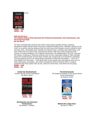 world. MORE... USA MORE... UK Rule by Secrecy: The Hidden History That Connects the Trilateral Commission, the Freemasons, and the Great Pyramids By Jim Marrs Jim Marrs painstakingly explores the world's most closely guarded secrets, exposing clandestine cabals and the power they have wielded throughout time. Defiantly rooting out the truth, he unearths starting evidence that the real movers and shakers covertly collude to start and stop wars, manipulate stock markets and interest rates, maintain class distinctions, and even censor the six o'clock news. And they do all this under the mindful auspices of the Council on Foreign Relations, the Trilateral Commission, the Bilderbergers, the CIA, and even the Vatican. Drawing on historical evidence and his own impeccable research, Mars carefully traces the mysteries that connect these modern-day conspiracies to humankind's prehistory. The eye-opening result is an extraordinary synthesis of historical information — much of it long hidden from the public — that sheds light on the people and organizations that rule our lives. Disturbing, provocative, and utterly compelling, Rule by Secrecy offers a singular worldview that may explain who we are, where we came from, and where we are going. MORE... USA MORE... UK 
Inside the Brotherhood: Further Secrets of the Freemasons By Martin Short 
MORE... USA MORE... UK Christianity and American Freemasonry By William J. Whalen 
The Brotherhood: The Explosive Expose of the Secret World of the Freemasons By Robert Lomas 
MORE... USA MORE... UK Behind the Lodge Door By Paul A. Fisher  