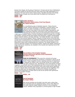 Exodus from Egypt, the founding of Solomon's Temple and the Star of Bethlehem. This book reveals for the first time why there were such high expectations of a Messiah at the time of the birth of Jesus Christ. The Book of Hiram will change everything you thought you knew about both the Bible and Freemasonry. MORE... USA MORE... UK Golden Builders: Alchemists, Rosicrucians, First Free Masons By Tobias Churton In a breathtaking span of detailed research, Tobias Churton reveals, without resorting to mythology or pseudo-history, the most up-to-date knowledge on the development of Gnostic alchemy, the true origins of pre-Grand Lodge Freemasonry, and the mysterious Fraternity of the Rosy Cross (the Rosicrucians). Following the Hermetic spiritual and philosophical stream through 1,600 years of esoteric history, Churton introduces readers to great men of magic and wisdom- spiritual heroes and masters like Paracelsus, Caspar Schwenckfeld, Johann Valentin Andrae, and Elias Ashmole. The Golden Builders is an essential addition to any serious seekers' library. Presents a broad survey of the Hermetic current and its transmissions from Hellenistic Alexandria to the time of Paracelsus and focuses on the Rosicrucian movement as a vehicle of the Hermetic current. Debunking myths while revealing genuine mysteries, The Golden Builders is an enticing read that contains much spiritual wisdom. Explore the deeper meaning of magic and human existence, as revealed in the records and inspiring lives of the Golden Builders. MORE... USA MORE... UK Sacred Sites of the Knights Templar: Ancient Astronomy Secrets of the Freemasons By John K. Young NOW IN PAPERBACK! "All across the continent of Europe, massive stone monuments erected by a prehistoric culture can be found. These megalithic stones, resisting centuries of weathering or assaults by modern men, are all that remain of a society that has been erased by time. Stonehenge is the most familiar of these megalithic monuments, but in fact represents only one of many similar sites. Who were the people who built these monuments? Why were these stones significant to them?" Sacred Sites of the Knights Templar examines sacred megalithic sites across the globe such as Stonehenge and Rennes le-Chateau revealing the astronomical significance of these sites as well as the secrets that significance bore to the Knights Templar. MORE... USA MORE... UK Secret Societies By Jasper Ridley Why secret societies are founded, how they work, where they have operated (and are operating today), and to what effect-all fall under historian Jasper Ridley's scrutiny in this compelling volume. Whether they originated in criminal greed or high-minded  