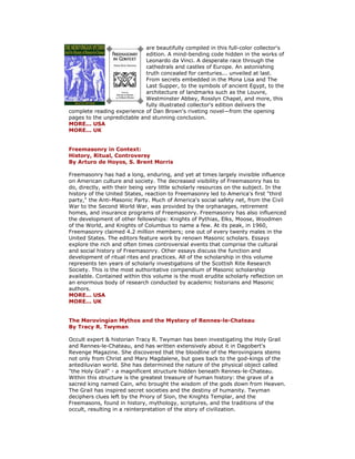 are beautifully compiled in this full-color collector's edition. A mind-bending code hidden in the works of Leonardo da Vinci. A desperate race through the cathedrals and castles of Europe. An astonishing truth concealed for centuries... unveiled at last. From secrets embedded in the Mona Lisa and The Last Supper, to the symbols of ancient Egypt, to the architecture of landmarks such as the Louvre, Westminster Abbey, Rosslyn Chapel, and more, this fully illustrated collector's edition delivers the complete reading experience of Dan Brown's riveting novel—from the opening pages to the unpredictable and stunning conclusion. MORE... USA MORE... UK Freemasonry in Context: History, Ritual, Controversy By Arturo de Hoyos, S. Brent Morris Freemasonry has had a long, enduring, and yet at times largely invisible influence on American culture and society. The decreased visibility of Freemasonry has to do, directly, with their being very little scholarly resources on the subject. In the history of the United States, reaction to Freemasonry led to America's first "third party," the Anti-Masonic Party. Much of America's social safety net, from the Civil War to the Second World War, was provided by the orphanages, retirement homes, and insurance programs of Freemasonry. Freemasonry has also influenced the development of other fellowships: Knights of Pythias, Elks, Moose, Woodmen of the World, and Knights of Columbus to name a few. At its peak, in 1960, Freemasonry claimed 4.2 million members; one out of every twenty males in the United States. The editors feature work by renown Masonic scholars. Essays explore the rich and often times controversial events that comprise the cultural and social history of Freemasonry. Other essays discuss the function and development of ritual rites and practices. All of the scholarship in this volume represents ten years of scholarly investigations of the Scottish Rite Research Society. This is the most authoritative compendium of Masonic scholarship available. Contained within this volume is the most erudite scholarly reflection on an enormous body of research conducted by academic historians and Masonic authors. MORE... USA MORE... UK The Merovingian Mythos and the Mystery of Rennes-le-Chateau By Tracy R. Twyman Occult expert & historian Tracy R. Twyman has been investigating the Holy Grail and Rennes-le-Chateau, and has written extensively about it in Dagobert's Revenge Magazine. She discovered that the bloodline of the Merovingians stems not only from Christ and Mary Magdalene, but goes back to the god-kings of the antediluvian world. She has determined the nature of the physical object called "the Holy Grail" - a magnificent structure hidden beneath Rennes-le-Chateau. Within this structure is the greatest treasure of human history: the grave of a sacred king named Cain, who brought the wisdom of the gods down from Heaven. The Grail has inspired secret societies and the destiny of humanity. Twyman deciphers clues left by the Priory of Sion, the Knights Templar, and the Freemasons, found in history, mythology, scriptures, and the traditions of the occult, resulting in a reinterpretation of the story of civilization.  