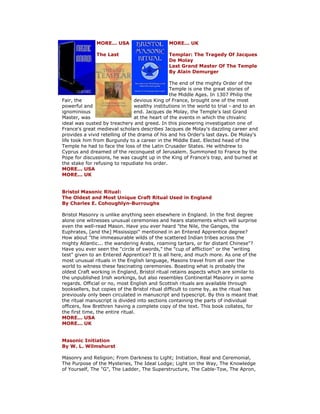 MORE... USA MORE... UK The Last Templar: The Tragedy Of Jacques De Molay Last Grand Master Of The Temple By Alain Demurger The end of the mighty Order of the Temple is one the great stories of the Middle Ages. In 1307 Philip the Fair, the devious King of France, brought one of the most powerful and wealthy institutions in the world to trial - and to an ignominious end. Jacques de Molay, the Temple's last Grand Master, was at the heart of the events in which the chivalric ideal was ousted by treachery and greed. In this pioneering investigation one of France's great medieval scholars describes Jacques de Molay's dazzling career and provides a vivid retelling of the drama of his and his Order's last days. De Molay's life took him from Burgundy to a career in the Middle East. Elected head of the Temple he had to face the loss of the Latin Crusader States. He withdrew to Cyprus and dreamed of the reconquest of Jerusalem. Summoned to France by the Pope for discussions, he was caught up in the King of France's trap, and burned at the stake for refusing to repudiate his order. MORE... USA MORE... UK Bristol Masonic Ritual: The Oldest and Most Unique Craft Ritual Used in England By Charles E. Cohoughlyn-Burroughs Bristol Masonry is unlike anything seen elsewhere in England. In the first degree alone one witnesses unusual ceremonies and hears statements which will surprise even the well-read Mason. Have you ever heard "the Nile, the Ganges, the Euphrates, [and the] Mississippi" mentioned in an Entered Apprentice degree? How about "the immeasurable wilds of the scattered Indian tribes across the mighty Atlantic... the wandering Arabs, roaming tartars, or far distant Chinese"? Have you ever seen the "circle of swords," the "cup of affliction" or the "writing test" given to an Entered Apprentice? It is all here, and much more. As one of the most unusual rituals in the English language, Masons travel from all over the world to witness these fascinating ceremonies. Boasting what is probably the oldest Craft working in England, Bristol ritual retains aspects which are similar to the unpublished Irish workings, but also resembles Continental Masonry in some regards. Official or no, most English and Scottish rituals are available through booksellers, but copies of the Bristol ritual difficult to come by, as the ritual has previously only been circulated in manuscript and typescript. By this is meant that the ritual manuscript is divided into sections containing the parts of individual officers, few Brethren having a complete copy of the text. This book collates, for the first time, the entire ritual. MORE... USA MORE... UK Masonic Initiation By W. L. Wilmshurst Masonry and Religion; From Darkness to Light; Initiation, Real and Ceremonial, The Purpose of the Mysteries, The Ideal Lodge; Light on the Way, The Knowledge of Yourself, The "G", The Ladder, The Superstructure, The Cable-Tow, The Apron,  