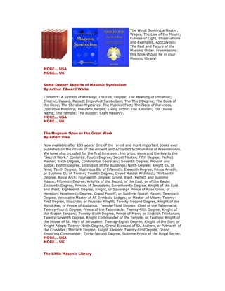 The Wind, Seeking a Master, Wages, The Law of the Mount; Fulness of Light, Observations and Examples, Apocalypsis; The Past and Future of the Masonic Order. Freemasons: this book should be in your Masonic library! MORE... USA MORE... UK Some Deeper Aspects of Masonic Symbolism By Arthur Edward Waite Contents: A System of Morality; The First Degree; The Meaning of Initiation; Entered, Passed, Raised; Imperfect Symbolism; The Third Degree; The Book of the Dead; The Christian Mysteries; The Mystical Fact; The Place of Darkness; Operative Masonry; The Old Charges; Living Stone; The Kabalah; The Divine Name; The Temple; The Builder; Craft Masonry. MORE... USA MORE... UK The Magnum Opus or the Great Work By Albert Pike Now available after 135 years! One of the rarest and most important books ever published on the rituals of the Ancient and Accepted Scottish Rite of Freemasonry. We have also included for the first time ever, the grips, signs and the key to the "Secret Work." Contents: Fourth Degree, Secret Master; Fifth Degree, Perfect Master; Sixth Degree, Confidential Secretary; Seventh Degree, Provost and Judge; Eighth Degree, Intendant of the Buildings; Ninth Degree; Knight Elu of Nine; Tenth Degree, Illustrious Elu of Fifteenth; Eleventh Degree, Prince Ameth, or Sublime Elu of Twelve; Twelfth Degree, Grand Master Architect; Thirteenth Degree, Royal Arch; Fourteenth Degree, Grand, Elect, Perfect and Sublime Mason; Fifteenth Degree, Knights of the Sword, of the East, or of the Eagle; Sixteenth Degree, Princes of Jerusalem; Seventeenth Degree, Knight of the East and West; Eighteenth Degree, Knight, or Sovereign Prince of Rose Croix, of Heredon; Nineteenth Degree, Grand Pontiff, or Sublime Scotch Mason; Twentieth Degree, Venerable Master of All Symbolic Lodges; or Master ad Vitam; Twenty- First Degree, Noachite; or Prussian Knight; Twenty-Second Degree, Knight of the Royal Axe, or Prince of Liabanus; Twenty-Third Degree, Chief of the Tabernacle; Twenty-Fourth Degree, Prince of the Tabernacle; Twenty-fifth Degree, Knight of the Brazen Serpent; Twenty-Sixth Degree, Prince of Mercy or Scottish Trinitarian; Twenty-Seventh Degree, Knight Commander of the Temple, or Teutonic Knight of the House of St. Mary of Jerusalem; Twenty-Eighth Degree, Knight of the Sun; or Knight Adept; Twenty-Ninth Degree, Grand Ecossais of St. Andrew, or Patriarch of the Crusades; Thirtieth Degree, Knight Kadosh; Twenty-FirstDegree, Grand Enquiring Commander; Thirty-Second Degree, Sublime Prince of the Royal Secret. MORE... USA MORE... UK The Little Masonic Library  