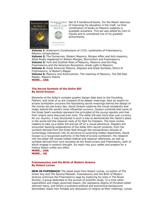 Set of 5 hardbound books. For the Mason desirous of improving his education in the Craft, no finer combination of books on Masonic subjects is available anywhere. This set was edited by Carh H. Claudy and is considered one of his greatest achievments. Volume 1: Anderson's Constitutions of 1723; Landmarks of Freemasonry, Masonic Jurisprudence Volume 2: The Comacines, Modern Masonry, Morgan Affair and Anti-masonry, What Really Happened to William Morgan, Mormonism and Freemasonry Volume 3: York and Scottish Rites of Masonry, Masonry and the Flag, Freemasonry and the American Revolution, Great Light in Masonry Volume 4: Great American Masons, Degrees and Great Symbols, Ethics of Freemasonry, A Master's Wages Volume 5: Masonry and Americanism, The meaning of Masonry, The Old Past Master, Masonic Poems MORE... USA The Secret Symbols of the Dollar Bill By David Ovason Elements of the dollar's complex graphic design date back to the Founding Fathers, and most of us are unaware of its deeper meanings. Now an expert on arcane symbolism uncovers the fascinating secret meanings behind the design of the money we use every day. David Ovason explores the visual complexity and magic behind the world's most influential currency. Ovason contends that some of the Great Seal's symbols represent the principles of the young republic and that their origins were obscured over time. The dollar bill was more than just currency for our country, it was structured in such a way to demonstrate the nation's place in the world and the classical roots of its fight for freedom. The book invites readers to take up a dollar bill and set off on a visual adventure. Readers will encounter dazzling explanations of the dollar bill's secret contents, from the symbols derived from the Great Seal through the extraordinary strands of numerology interwoven into its structure to surprising hidden alignments. David Ovason is a recognized authority in the field of arcane symbolism. His research into the dollar bill reveals hidden biblical and classical references, as well as symbols derived from such societies as the Rosicrucians and Freemasons, both of which engage in esoteric thought. So reach into your wallet and prepare for a history lesson unlike any other. MORE... USA MORE... UK Freemasonary and the Birth of Modern Science By Robert Lomas NEW IN PAPERBACK! The latest book from Robert Lomas, co-author of The Hiram Key and The Second Messiah. Freemasonry and the Birth of Modern Science continues the Freemasonry saga by exploring its roots in The Royal Society, a group dedicated to the pursuit of scientific study. In a time when superstition and magic governed reason, the repressive dogma of Christian belief silenced many, and where a turbulent political and economical background dominated, these men forbade any discussion of religion at their meetings. Lomas  