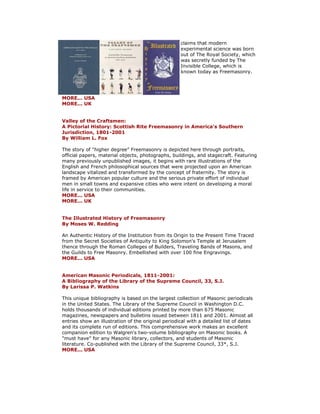 claims that modern experimental science was born out of The Royal Society, which was secretly funded by The Invisible College, which is known today as Freemasonry. MORE... USA MORE... UK Valley of the Craftsmen: A Pictorial History: Scottish Rite Freemasonry in America's Southern Jurisdiction, 1801-2001 By William L. Fox The story of "higher degree" Freemasonry is depicted here through portraits, official papers, material objects, photographs, buildings, and stagecraft. Featuring many previously unpublished images, it begins with rare illustrations of the English and French philosophical sources that were projected upon an American landscape vitalized and transformed by the concept of fraternity. The story is framed by American popular culture and the serious private effort of individual men in small towns and expansive cities who were intent on developing a moral life in service to their communities. MORE... USA MORE... UK The Illustrated History of Freemasonry By Moses W. Redding An Authentic History of the Institution from its Origin to the Present Time Traced from the Secret Societies of Antiquity to King Solomon's Temple at Jerusalem thence through the Roman Colleges of Builders, Traveling Bands of Masons, and the Guilds to Free Masonry. Embellished with over 100 fine Engravings. MORE... USA American Masonic Periodicals, 1811-2001: A Bibliography of the Library of the Supreme Council, 33, S.J. By Larissa P. Watkins This unique bibliography is based on the largest collection of Masonic periodicals in the United States. The Library of the Supreme Council in Washington D.C. holds thousands of individual editions printed by more than 675 Masonic magazines, newspapers and bulletins issued between 1811 and 2001. Almost all entries show an illustration of the original periodical with a detailed list of dates and its complete run of editions. This comprehensive work makes an excellent companion edition to Walgren's two-volume bibliography on Masonic books. A "must have" for any Masonic library, collectors, and students of Masonic literature. Co-published with the Library of the Supreme Council, 33*, S.J. MORE... USA 
 