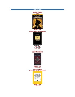BESTSELLERS National Treasure DVD 
MORE... USA Duncan's Ritual of Freemasonry 
PAPERBACK: USA | UK HARDCOVER: USA | UK Meaning of Masonry By W. L. Wilmshurst 
MORE... USA MORE... UK Look to the East! Ritual of the First Three Degrees 
MORE... USA MORE... UK  