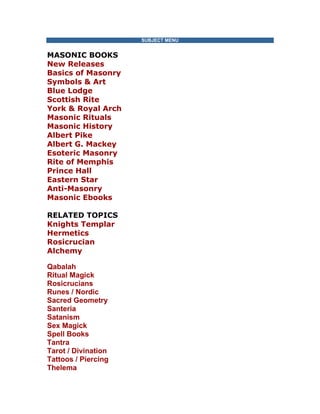 SUBJECT MENU MASONIC BOOKS New Releases Basics of Masonry Symbols & Art Blue Lodge Scottish Rite York & Royal Arch Masonic Rituals Masonic History Albert Pike Albert G. Mackey Esoteric Masonry Rite of Memphis Prince Hall Eastern Star Anti-Masonry Masonic Ebooks RELATED TOPICS Knights Templar Hermetics Rosicrucian Alchemy 
Qabalah Ritual Magick Rosicrucians Runes / Nordic Sacred Geometry Santeria Satanism Sex Magick Spell Books Tantra Tarot / Divination Tattoos / Piercing Thelema  