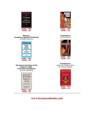 MORE... USA MORE... UK Masonry: Conspiracy Against Christianity By Ralph Epperson 
MORE... USA MORE... UK The Secret Teachings of the Masonic Lodge: A Christian Perspective By John Ankerberg 
MORE... USA MORE... UK 
MORE... USA MORE... UK Freemasonry By Jack Harris 
MORE... USA MORE... UK Freemasonry: Mankind's Hidden Enemy By Charles Madden 
MORE... USA MORE... UK 
www.freemasonbooks.com  