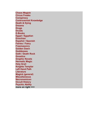 Chaos Magick Circus Freaks Conspiracy Controversial Knowledge Death & Dying Dreams Drugs Druids E-Books Egypt / Egyptian Enochian Español / Spanish Fairies / Faery Freemasonry Golden Dawn Goddesses Goth / Death Rock Gnostics Graphic Novels Hermetic Magic Holy Grail Knights Templar Left Hand Path Literature Magick (general) Miscellaneous Necronomicon Occult History Psychic Ability more on right >>>  