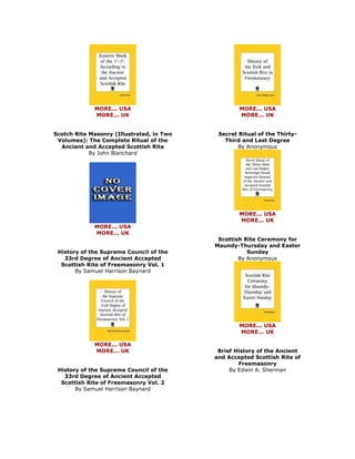 MORE... USA MORE... UK Scotch Rite Masonry (Illustrated, in Two Volumes): The Complete Ritual of the Ancient and Accepted Scottish Rite By John Blanchard 
MORE... USA MORE... UK History of the Supreme Council of the 33rd Degree of Ancient Accepted Scottish Rite of Freemasonry Vol. 1 By Samuel Harrison Baynard 
MORE... USA MORE... UK History of the Supreme Council of the 33rd Degree of Ancient Accepted Scottish Rite of Freemasonry Vol. 2 By Samuel Harrison Baynard 
MORE... USA MORE... UK Secret Ritual of the Thirty- Third and Last Degree By Anonymous 
MORE... USA MORE... UK Scottish Rite Ceremony for Maundy-Thursday and Easter Sunday By Anonymous 
MORE... USA MORE... UK Brief History of the Ancient and Accepted Scottish Rite of Freemasonry By Edwin A. Sherman  