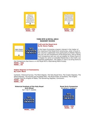 MORE... USA MORE... UK 
MORE... USA MORE... UK 
YORK RITE & ROYAL ARCH MASONRY BOOKS 
Craft and the Royal Arch By W. Henry Topley In the hope of arousing a keener interest in the matter of the meaning of the Royal Arch ceremonies, what is found in this volume is addressed more particularly to Master Masons who are not yet Companions of the Royal Arch, and to Royal Arch Companions who are not yet eligible for those Chairs of a Chapter for which an Installed Mastership in the Craft is an essential qualification. The object in view is to bring home to the Companions that there is in the Royal Arch a fascinating field of study. MORE... USA MORE... UK Higher Degrees in Freemasonry By J.S.M. Ward Contents: Historical Survey; The Mark Degree; The Holy Royal Arch; The Cryptic Degrees; The Allied Degrees; The Ancient and Accepted Rite; The Royal Order of Scotland; The Knights Templar and the Knights of Malta; The Remaining Degrees; Conclusion. MORE... USA MORE... UK 
Historical Analysis of the Holy Royal Arch Ritual By F. De P. Castells 
MORE... USA 
Royal Arch Companion By Alfred F. Chapman 
MORE... USA MORE... UK  