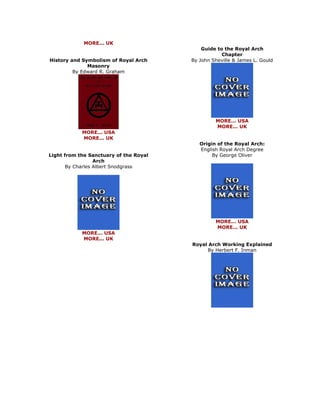 MORE... UK History and Symbolism of Royal Arch Masonry By Edward R. Graham 
MORE... USA MORE... UK Light from the Sanctuary of the Royal Arch By Charles Albert Snodgrass 
MORE... USA MORE... UK 
Guide to the Royal Arch Chapter By John Sheville & James L. Gould 
MORE... USA MORE... UK Origin of the Royal Arch: English Royal Arch Degree By George Oliver 
MORE... USA MORE... UK Royal Arch Working Explained By Herbert F. Inman 
 
