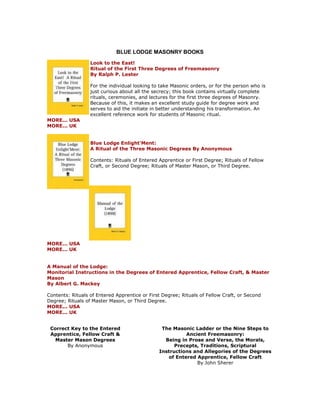 BLUE LODGE MASONRY BOOKS 
Look to the East! Ritual of the First Three Degrees of Freemasonry By Ralph P. Lester For the individual looking to take Masonic orders, or for the person who is just curious about all the secrecy; this book contains virtually complete rituals, ceremonies, and lectures for the first three degrees of Masonry. Because of this, it makes an excellent study guide for degree work and serves to aid the initiate in better understanding his transformation. An excellent reference work for students of Masonic ritual. MORE... USA MORE... UK Blue Lodge Enlight'Ment: A Ritual of the Three Masonic Degrees By Anonymous Contents: Rituals of Entered Apprentice or First Degree; Rituals of Fellow Craft, or Second Degree; Rituals of Master Mason, or Third Degree. MORE... USA MORE... UK A Manual of the Lodge: Monitorial Instructions in the Degrees of Entered Apprentice, Fellow Craft, & Master Mason By Albert G. Mackey Contents: Rituals of Entered Apprentice or First Degree; Rituals of Fellow Craft, or Second Degree; Rituals of Master Mason, or Third Degree. MORE... USA MORE... UK 
Correct Key to the Entered Apprentice, Fellow Craft & Master Mason Degrees By Anonymous 
The Masonic Ladder or the Nine Steps to Ancient Freemasonry: Being in Prose and Verse, the Morals, Precepts, Traditions, Scriptural Instructions and Allegories of the Degrees of Entered Apprentice, Fellow Craft By John Sherer  