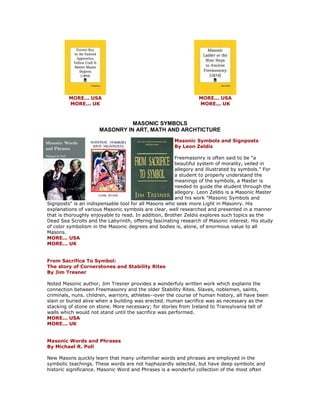 MORE... USA MORE... UK 
MORE... USA MORE... UK 
MASONIC SYMBOLS MASONRY IN ART, MATH AND ARCHTICTURE 
Masonic Symbols and Signposts By Leon Zeldis Freemasonry is often said to be "a beautiful system of morality, veiled in allegory and illustrated by symbols." For a student to properly understand the meanings of the symbols, a Master is needed to guide the student through the allegory. Leon Zeldis is a Masonic Master and his work "Masonic Symbols and Signposts" is an indispensable tool for all Masons who seek more Light in Masonry. His explanations of various Masonic symbols are clear, well researched and presented in a manner that is thoroughly enjoyable to read. In addition, Brother Zeldis explores such topics as the Dead Sea Scrolls and the Labyrinth, offering fascinating research of Masonic interest. His study of color symbolism in the Masonic degrees and bodies is, alone, of enormous value to all Masons. MORE... USA MORE... UK From Sacrifice To Symbol: The story of Cornerstones and Stability Rites By Jim Tresner Noted Masonic author, Jim Tresner provides a wonderfuly written work which explains the connection between Freemasonry and the older Stability Rites. Slaves, noblemen, saints, criminals, nuns. children, warriors, athletes--over the course of human history, all have been slain or buried alive when a building was erected. Human sacrifice was as necessary as the stacking of stone on stone. More necessary; for stories from Ireland to Transylvania tell of walls which would not stand until the sacrifice was performed. MORE... USA MORE... UK Masonic Words and Phrases By Michael R. Poll New Masons quickly learn that many unfamiliar words and phrases are employed in the symbolic teachings. These words are not haphazardly selected, but have deep symbolic and historic significance. Masonic Word and Phrases is a wonderful collection of the most often  