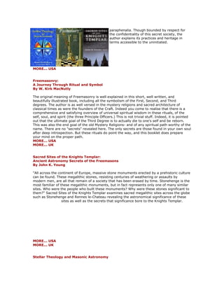 paraphenalia. Though bounded by respect for the confidentiality of this secret society, the author explains its practices and heritage in terms accessible to the uninitiated. MORE... USA Freemasonry: A Journey Through Ritual and Symbol By W. Kirk MacNutly The original meaning of Freemasonry is well explained in this short, well written, and beautifully illustrated book, including all the symbolism of the First, Second, and Third degrees. The author is as well versed in the mystery religions and sacred architecture of classical times as were the founders of the Craft. Indeed you come to realise that there is a comprehensive and satisfying overview of universal spiritual wisdom in these rituals, of the self, soul, and spirit (the three Principle Officers.) This is not trivial stuff. Indeed, it is pointed out that the ultimate goal of the Third Degree is to actually die to one's self and be reborn. This was also the end goal of the old Mystery Religions- and of any spiritual path worthy of the name. There are no "secrets" revealed here. The only secrets are those found in your own soul after deep introspection. But these rituals do point the way, and this booklet does prepare your mind on the proper path. MORE... USA MORE... UK Sacred Sites of the Knights Templar: Ancient Astronomy Secrets of the Freemasons By John K. Young "All across the continent of Europe, massive stone monuments erected by a prehistoric culture can be found. These megalithic stones, resisting centuries of weathering or assaults by modern men, are all that remain of a society that has been erased by time. Stonehenge is the most familiar of these megalithic monuments, but in fact represents only one of many similar sites. Who were the people who built these monuments? Why were these stones significant to them?" Sacred Sites of the Knights Templar examines sacred megalithic sites across the globe such as Stonehenge and Rennes le-Chateau revealing the astronomical significance of these sites as well as the secrets that significance bore to the Knights Templar. MORE... USA MORE... UK Stellar Theology and Masonic Astronomy  