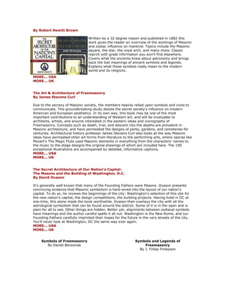 By Robert Hewitt Brown Written by a 32 degree mason and published in 1882 this work gives the reader an overview of the workings of Masonic and zodiac influence on mankind. Topics include the Masonic square, the star, the royal arch, and many more. Classic reprint with great information you won't find elsewhere. Covers what the ancients knew about astronomy and brings back the lost meanings of ancient symbols and legends. Explains what these symbols really mean to the modern world and its religions. MORE... USA MORE... UK The Art & Architecture of Freemasonry By James Stevens Curl Due to the secrecy of Masonic society, the members heavily relied upon symbols and icons to communicate. This groundbreaking study details the secret society's influence on modern American and European aesthetics. In its own way, this book may be one of the most important contributions to an understanding of Western art, and will be invaluable to architects, artists, and anyone interested in the esoteric ideas and iconography of Freemasonry. Concepts such as death, trial, and descent into the depths are prevalent in Masonic architecture, and have permeated the designs of parks, gardens, and cemeteries for centuries. Architectural history professor James Stevens Curl also looks at the way Masonic ideas have permeated other art forms from literature to the performing arts, where operas like Mozart's The Magic Flute used Masonic elements in everything from the characters' names to the music to the stage designs-the original drawings of which are included here. The 190 exceptional illustrations are accompanied by detailed, informative captions. MORE... USA MORE... UK The Secret Architecture of Our Nation's Capital: The Masons and the Building of Washington, D.C. By David Ovason It's generally well known that many of the Founding Fathers were Masons. Ovason presents convincing evidence that Masonic symbolism is hard-wired into the layout of our nation's capital. To do so, he reviews the beginnings of the city: Washington's selection of this site for the new nation's capital, the design competitions, the building projects. Having lived in DC at one time, this alone made the book worthwhile. Ovason then overlays the city with all the astrological symbolism that can be found around the district. Some of it is in the open and is plain for all to see. Other things are hidden. Better yet, alignments between zodiacal symbols have meanings and the author careful spells it all out. Washington is the New Rome, and our Founding Fathers carefully imprinted their hopes for the future in the very streets of the city. You'll never look at Washington, DC the same way ever again. MORE... USA MORE... UK 
Symbols of Freemasonry By Daniel Beresniak 
Symbols and Legends of Freemasonry By J. Finlay Finlayson  