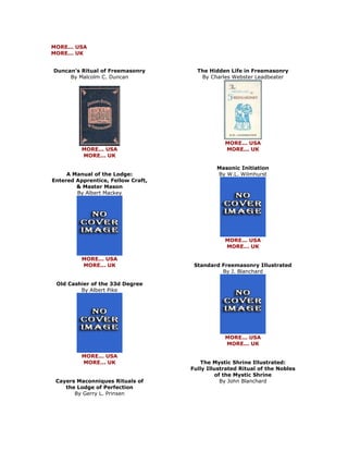 MORE... USA MORE... UK 
Duncan's Ritual of Freemasonry By Malcolm C. Duncan 
MORE... USA MORE... UK A Manual of the Lodge: Entered Apprentice, Fellow Craft, & Master Mason By Albert Mackey 
MORE... USA MORE... UK Old Cashier of the 33d Degree By Albert Pike 
MORE... USA MORE... UK Cayers Maconniques Rituals of the Lodge of Perfection By Gerry L. Prinsen 
The Hidden Life in Freemasonry By Charles Webster Leadbeater 
MORE... USA MORE... UK Masonic Initiation By W.L. Wilmhurst 
MORE... USA MORE... UK Standard Freemasonry Illustrated By J. Blanchard 
MORE... USA MORE... UK The Mystic Shrine Illustrated: Fully Illustrated Ritual of the Nobles of the Mystic Shrine By John Blanchard  