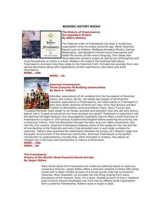 MASONIC HISTORY BOOKS 
The History of Freemasonry: Its Legendary Origins By Albery Mackey The fraternal order of Freemasons has been a mysterious organization since its origins centuries ago. Many historical figures such as Voltaire, Wolfgang Amadeus Mozart, George Washington, and Benjamin Franklin were Freemasons and made the society all the more intriguing. This classic text illuminates the society's origins as well as the philosophical and ritual foundations on which it is built. Readers can explore the mythical tales about Freemasonry and learn how they relate to the historical truth. Included are excerpts from rare sacred documents along with explanations of their significance, plus black and white illustrations. MORE... USA MORE... UK American Freemasons: Three Centuries Of Building Communities By Mark A. Tabbert Volunteer associations of all varieties form the foundation of American history and culture. By far, the oldest and largest of all American volunteer associations is Freemasonry, but what exactly is Freemasonry? Why have three centuries of American men--from Paul Revere and Ben Franklin to Meriwether Lewis and William Clark, Harry Truman and Thurgood Marshall--been drawn to its rituals, symbols and precepts? And why did John Quincy Adams call it "a seed of evil,which can never produce any good?" Published in conjunction with the National Heritage Museum, this extravagantly illustrated volume offers a brief overview of Freemasonry’s origins in 17th-century Scotland and England before exploring its evolving role in American history, from the Revolution through the labor and civil rights movements, and into the 21st century. American Freemasons explores some of the causes for the rise and fall of membership in the fraternity and why it has attracted men in such large numbers for centuries. Tabbert also examines the relationship between the privacy of a Masonic lodge and the public environment of the American community. American Freemasons is the perfect introduction to understanding a society that, while shrouded in mystery, has played an integral role in the lives and communities of millions of Americans. MORE... USA MORE... UK The Freemasons: History of the World's Most Powerful Secret Society By Jasper Ridley Many books about the Freemasons are hysterical polemics based on ludicrous conspiracy theories. Jasper Ridley offers a welcome antidote to these half-witted tomes with a sober-minded account of a secret society that has survived for centuries. Most important, he provides the one thing missing from many discussions of the masons: facts. For a level- headed account of how a medieval guild of stone masons developed over time into an offbeat social organization with a powerful membership, Ridley's book is tough to beat.  