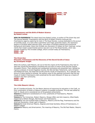 MORE... USA MORE... UK Freemasonary and the Birth of Modern Science By Robert Lomas NEW IN PAPERBACK! The latest book from Robert Lomas, co-author of The Hiram Key and The Second Messiah. Freemasonry and the Birth of Modern Science continues the Freemasonry saga by exploring its roots in The Royal Society, a group dedicated to the pursuit of scientific study. In a time when superstition and magic governed reason, the repressive dogma of Christian belief silenced many, and where a turbulent political and economical background dominated, these men forbade any discussion of religion at their meetings. Lomas claims that modern experimental science was born out of The Royal Society, which was secretly funded by The Invisible College, which is known today as Freemasonry. MORE... USA MORE... UK The Hiram Key: Pharaohs, Freemasons and the Discovery of the Secret Scrolls of Jesus By Christopher Knight When the authors, both Masons, set out to find the origins of the Freemasonry they had no idea they would find themselves unraveling the true story of Jesus Christ and the original Jerusalem Church. Their startling and unexpected conclusions are presented here- backed by rigorous analyses of ancient Egyptian records, the Old and New Testaments, early Christian and Rabbinical texts, the Dead Sea Scrolls and the rituals of Freemasonry. As a radically new picture of Jesus started to emerge, the authors came to the startling conclusion that the key rituals of modern Freemasonry were practiced by the early followers of Jesus as a means of initiation into their community. MORE... USA MORE... UK The Little Masonic Library Set of 5 hardbound books. For the Mason desirous of improving his education in the Craft, no finer combination of books on Masonic subjects is available anywhere. This set was edited by Carh H. Claudy and is considered one of his greatest achievments. Volume 1: Anderson's Constitutions of 1723; Landmarks of Freemasonry, Masonic Jurisprudence Volume 2: The Comacines, Modern Masonry, Morgan Affair and Anti-masonry, What Really Happened to William Morgan, Mormonism and Freemasonry Volume 3: York and Scottish Rites of Masonry, Masonry and the Flag, Freemasonry and the American Revolution, Great Light in Masonry Volume 4: Great American Masons, Degrees and Great Symbols, Ethics of Freemasonry, A Master's Wages Volume 5: Masonry and Americanism, The meaning of Masonry, The Old Past Master, Masonic Poems  