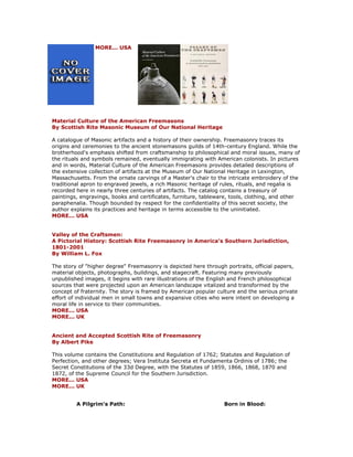MORE... USA Material Culture of the American Freemasons By Scottish Rite Masonic Museum of Our National Heritage A catalogue of Masonic artifacts and a history of their ownership. Freemasonry traces its origins and ceremonies to the ancient stonemasons guilds of 14th-century England. While the brotherhood's emphasis shifted from craftsmanship to philosophical and moral issues, many of the rituals and symbols remained, eventually immigrating with American colonists. In pictures and in words, Material Culture of the American Freemasons provides detailed descriptions of the extensive collection of artifacts at the Museum of Our National Heritage in Lexington, Massachusetts. From the ornate carvings of a Master's chair to the intricate embroidery of the traditional apron to engraved jewels, a rich Masonic heritage of rules, rituals, and regalia is recorded here in nearly three centuries of artifacts. The catalog contains a treasury of paintings, engravings, books and certificates, furniture, tableware, tools, clothing, and other paraphenalia. Though bounded by respect for the confidentiality of this secret society, the author explains its practices and heritage in terms accessible to the uninitiated. MORE... USA Valley of the Craftsmen: A Pictorial History: Scottish Rite Freemasonry in America's Southern Jurisdiction, 1801-2001 By William L. Fox The story of "higher degree" Freemasonry is depicted here through portraits, official papers, material objects, photographs, buildings, and stagecraft. Featuring many previously unpublished images, it begins with rare illustrations of the English and French philosophical sources that were projected upon an American landscape vitalized and transformed by the concept of fraternity. The story is framed by American popular culture and the serious private effort of individual men in small towns and expansive cities who were intent on developing a moral life in service to their communities. MORE... USA MORE... UK Ancient and Accepted Scottish Rite of Freemasonry By Albert Pike This volume contains the Constitutions and Regulation of 1762; Statutes and Regulation of Perfection, and other degrees; Vera Instituta Secreta et Fundamenta Ordinis of 1786; the Secret Constitutions of the 33d Degree, with the Statutes of 1859, 1866, 1868, 1870 and 1872, of the Supreme Council for the Southern Jurisdiction. MORE... USA MORE... UK 
A Pilgrim's Path: 
Born in Blood:  