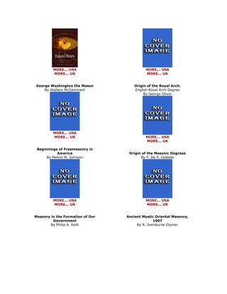 MORE... USA MORE... UK George Washington the Mason By Wallace McCammant 
MORE... USA MORE... UK Beginnings of Freemasonry in America By Melvin M. Johnson 
MORE... USA MORE... UK Masonry in the Formation of Our Government By Philip A. Roth 
MORE... USA MORE... UK Origin of the Royal Arch: English Royal Arch Degree By George Oliver 
MORE... USA MORE... UK Origin of the Masonic Degrees By F. De P. Castells 
MORE... USA MORE... UK Ancient Mystic Oriental Masonry, 1907 By R. Swinburne Clymer  