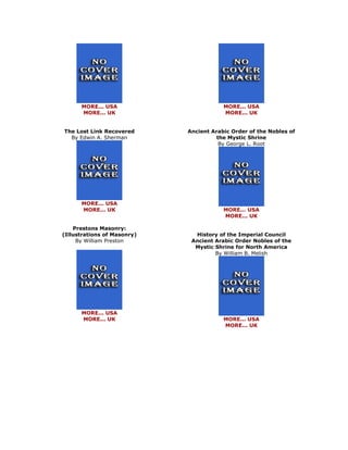 MORE... USA MORE... UK The Lost Link Recovered By Edwin A. Sherman 
MORE... USA MORE... UK Prestons Masonry: (Illustrations of Masonry) By William Preston 
MORE... USA MORE... UK 
MORE... USA MORE... UK Ancient Arabic Order of the Nobles of the Mystic Shrine By George L. Root 
MORE... USA MORE... UK History of the Imperial Council Ancient Arabic Order Nobles of the Mystic Shrine for North America By William B. Melish 
MORE... USA MORE... UK 
 