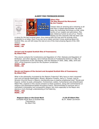 ALBERT PIKE FREEMASON BOOKS 
Albert Pike The Man Beyond the Monument By Jim Tresner Tresner does an amazing job in showing us all that Pike is indeed approachable. He peels away the mythology and shows us that, while worthy of our respect and admiration, Pike was indeed as human as any of us. Tresner fleshes out this character that has been cast in stone for the last hundred years, thus making both the man and his writings more accessible to us today. Even if you are not a mason and don't know anything about the Scottish Rite, you will still enjoy this look at one of the most amazing figures of the 19th century. MORE... USA MORE... UK Ancient and Accepted Scottish Rite of Freemasonry By Albert Pike This volume contains the Constitutions and Regulation of 1762; Statutes and Regulation of Perfection, and other degrees; Vera Instituta Secreta et Fundamenta Ordinis of 1786; the Secret Constitutions of the 33d Degree, with the Statutes of 1859, 1866, 1868, 1870 and 1872, of the Supreme Council for the Southern Jurisdiction. MORE... USA MORE... UK Morals and Dogma of the Ancient and Accepted Scottish Rite of Freemasonry By Albert Pike What is the philosophy inculcated by the Masonic Fraternity? Why have so many renowned men such as George Washington, Mozart, Benjamin Franklin, Harry S. Truman, and Sir Winston Churchill found in Masonic membership keys to leading enlightened lives? 'Morals and Dogma', written by poet, philosopher, frontiersman, soldier, humanitarian and philanthropist Albert Pike, explores in this volume answers to these questions, along with commentaries on religious and philosophical beliefs throughout history. Recommended to everyone who is interested in philosophy and comparative religion, but more especially to the Mason who desires a more thorough understanding of his fraternity. MORE... USA MORE... UK 
Magnum Opus or the Great Work Complete Ritual Work of Scottish Rite Freemasonry By Albert Pike 
A Life Of Albert Pike By Dr. Walter Lee Brown  