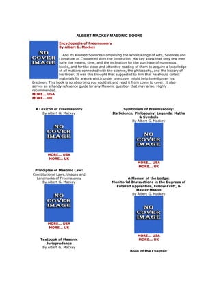 ALBERT MACKEY MASONIC BOOKS 
Encyclopedia of Freemasonry By Albert G. Mackey ...And its Kindred Sciences Comprising the Whole Range of Arts, Sciences and Literature as Connected With the Institution. Mackey knew that very few men have the means, time, and the inclination for the purchase of numerous books, and for the close and attentive reading of them to acquire a knowledge of all matters connected with the science, the philosophy, and the history of his Order. It was this thought that suggested to him that he should collect materials for a work which under one cover might help to enlighten his Brethren. This book is so absorbing you could sit and read it from cover to cover. It also serves as a handy reference guide for any Masonic question that may arise. Highly recommended. MORE... USA MORE... UK 
A Lexicon of Freemasonry By Albert G. Mackey 
MORE... USA MORE... UK Principles of Masonic Law: Constitutional Laws, Usages and Landmarks of Freemasonry By Albert G. Mackey 
MORE... USA MORE... UK Textbook of Masonic Jurisprudence By Albert G. Mackey 
Symbolism of Freemasonry: Its Science, Philosophy, Legends, Myths & Symbols By Albert G. Mackey 
MORE... USA MORE... UK A Manual of the Lodge: Monitorial Instructions in the Degrees of Entered Apprentice, Fellow Craft, & Master Mason By Albert G. Mackey 
MORE... USA MORE... UK Book of the Chapter:  