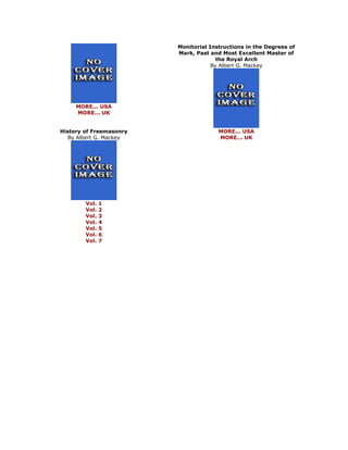 MORE... USA MORE... UK History of Freemasonry By Albert G. Mackey 
Vol. 1 Vol. 2 Vol. 3 Vol. 4 Vol. 5 Vol. 6 Vol. 7 
Monitorial Instructions in the Degrees of Mark, Past and Most Excellent Master of the Royal Arch By Albert G. Mackey 
MORE... USA MORE... UK 
 